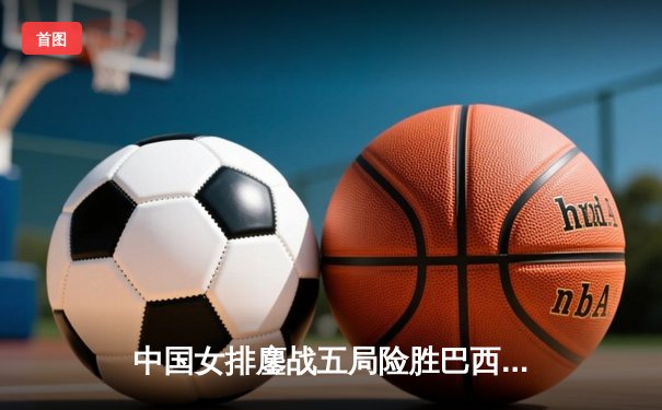 中国女排鏖战五局险胜巴西 袁心玥决胜局拦网定乾坤