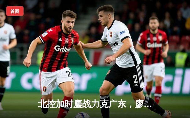 北控加时鏖战力克广东，廖三宁31分闪耀全场