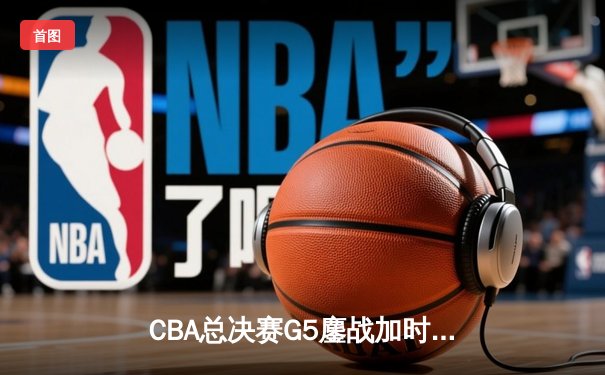 CBA总决赛G5鏖战加时，辽宁本钢险胜新疆飞虎勇夺三连冠