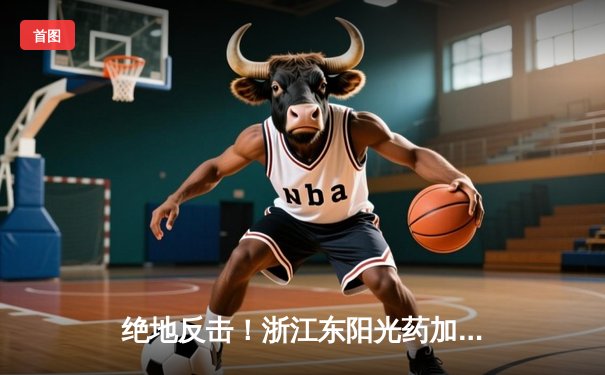 绝地反击！浙江东阳光药加时险胜广东华南虎，胡金秋狂砍33+15主宰内线