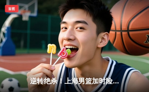 逆转绝杀！上海男篮加时险胜广东，王哲林狂砍35+18统治内线